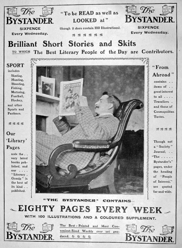 Pic 2. A 1904 advertisement for The Bystander. Its slogan was ‘Everything About Everybody Everywhere’ and it was a mix of society gossip and satire blended with reviews, travel, fashion, nightlife, royalty, sport, politics and theatre. Its greatest achievement was discovering and publishing the ‘Old Bill’ cartoons https://en.wikipedia.org/wiki/Old_Bill_(comics) of Bruce Bairnsfather https://en.wikipedia.org/wiki/Bruce_Bairnsfather during the First World War, 1914 – 1918.